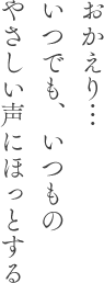 おかえり…いつでも、いつものやさしい声にほっとする