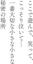 ここで遊んで、笑って、こっそり泣いて…一番大切な小さな小さな秘密の場所