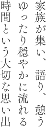 家族が集い、語り、憩うゆったり穏やかに流れる時間という大切な思い出