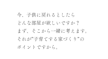 今、子供に戻れるとしたらどんな部屋が欲しいですか？まず、そこから一緒に考えます。それが”子育てする家づくり”のポイントですから。