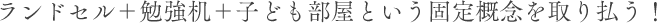 ランドセル＋勉強机＋子ども部屋という固定概念を取り払う！